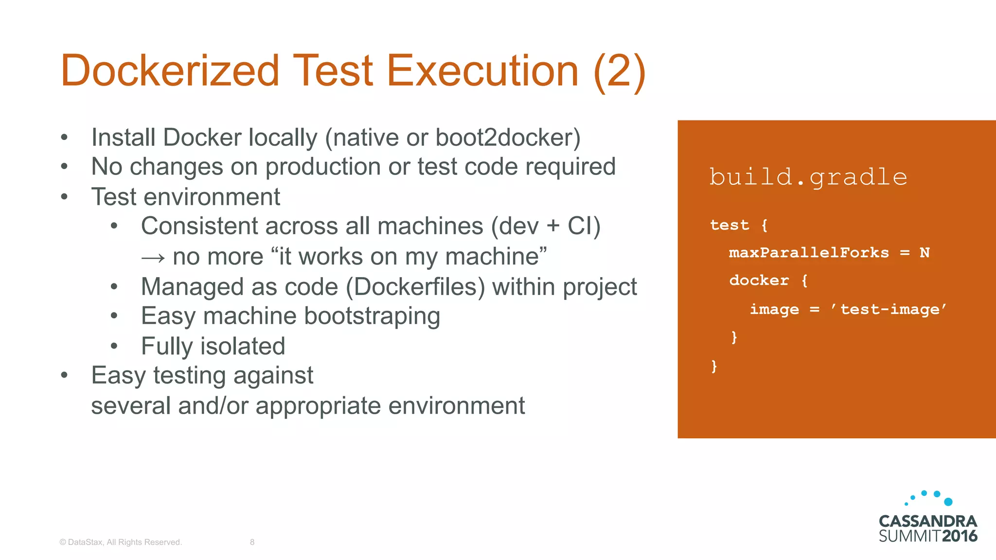 Dockerized Test  Execution  (2)
©  DataStax,  All  Rights  Reserved. 8
build.gradle
test {
maxParallelForks = N
docker {
image = ’test-image’
}
}
• Install  Docker  locally  (native  or  boot2docker)
• No  changes  on  production  or  test  code  required
• Test  environment
• Consistent  across  all  machines  (dev  +  CI)
→  no  more  “it  works  on  my  machine”
• Managed  as  code  (Dockerfiles)  within  project
• Easy  machine  bootstraping
• Fully  isolated
• Easy  testing  against  
several  and/or  appropriate  environment
 