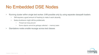 No  Embedded  DSE  Nodes
• Running  cluster  within  single  test  worker  JVM  possible  only  by  using  separate  classpath loaders
• Still  requires  a  good  amount  of  hacking  to  make  it  work  decently
• Node  shutdowns  might  still  be  problematic
• Thread  can  hang  around
• Some  objects  cannot  be  garbage  collected  →  memory  leaks
• Standalone  nodes  enable  reusage across  test  classes
©  DataStax,  All  Rights  Reserved. 14
 