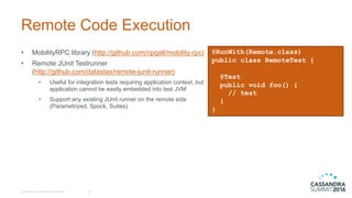Remote  Code  Execution
• MobilityRPC library  (http://github.com/npgall/mobility-­rpc)
• Remote  JUnit  Testrunner
(http://github.com/datastax/remote-­junit-­runner)
• Useful  for  integration  tests  requiring  application  context,  but  
application  cannot  be  easily  embedded  into  test  JVM
• Support  any  existing  JUnit  runner  on  the  remote  side  
(Parametrized,  Spock,  Suites)
©  DataStax,  All  Rights  Reserved. 15
@RunWith(Remote.class)
public class RemoteTest {
@Test
public void foo() {
// test
}
}
 