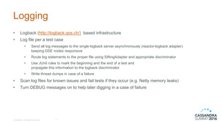 Logging
• Logback (http://logback.qos.ch/) based  infrastructure
• Log  file  per  a  test  case
• Send  all  log  messages  to  the  single  logback server  asynchronously  (reactor-­logback adapter)
keeping  DSE  nodes  responsive  
• Route  log  statements  to  the  proper  file  using  SiftingAdapter and  appropriate  discriminator
• Use  JUnit  rules  to  mark  the  beginning  and  the  end  of  a  test  and  
propagate  this  information  to  the  logback discriminator
• Write  thread  dumps  in  case  of  a  failure
• Scan  log  files  for  known  issues  and  fail  tests  if  they  occur  (e.g.  Netty memory  leaks)
• Turn  DEBUG  messages  on  to  help  later  digging  in  a  case  of  failure
©  DataStax,  All  Rights  Reserved. 17
 