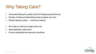 Why  Taking  Care?
• Automated  testing  for  quality  control  of  shipped  product/service
• Number  of  tests  and  total  testing  times  increase  over  time
• Shorter  delivery  cycles  →  continuous  testing
• Run  tests  on  each  pre-­merge  check,  but
• Keep  feedback  cycles  short
• Ensure  repeatable  test  execution  anywhere
©  DataStax,  All  Rights  Reserved. 2
 
