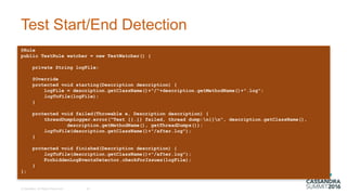 Test  Start/End  Detection  
@Rule
public TestRule watcher = new TestWatcher() {
private String logFile;
@Override
protected void starting(Description description) {
logFile = description.getClassName()+"/"+description.getMethodName()+".log";
logToFile(logFile);
}
protected void failed(Throwable e, Description description) {
threadDumpLogger.error("Test {}.{} failed, thread dump:n{}n", description.getClassName(),
description.getMethodName(), getThreadDumps());
logToFile(description.getClassName()+"/after.log");
}
protected void finished(Description description) {
logToFile(description.getClassName()+"/after.log");
ForbiddenLogEventsDetector.checkForIssues(logFile);
}
};
©  DataStax,  All  Rights  Reserved. 20
 