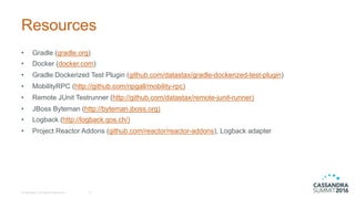 Resources
• Gradle (gradle.org)
• Docker  (docker.com)
• Gradle Dockerized Test  Plugin  (github.com/datastax/gradle-­dockerized-­test-­plugin)
• MobilityRPC (http://github.com/npgall/mobility-­rpc)
• Remote  JUnit  Testrunner (http://github.com/datastax/remote-­junit-­runner)
• JBoss Byteman (http://byteman.jboss.org)
• Logback (http://logback.qos.ch/)
• Project  Reactor  Addons (github.com/reactor/reactor-­addons),  Logback adapter
©  DataStax,  All  Rights  Reserved. 21
 