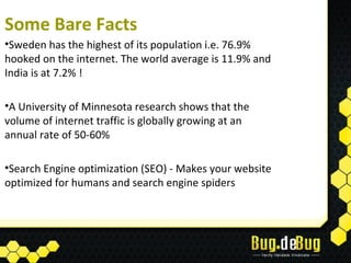 Some Bare Facts
•Sweden has the highest of its population i.e. 76.9%
hooked on the internet. The world average is 11.9% and
India is at 7.2% !

•A University of Minnesota research shows that the
volume of internet traffic is globally growing at an
annual rate of 50-60%

•Search Engine optimization (SEO) - Makes your website
optimized for humans and search engine spiders
 