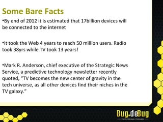 Some Bare Facts
•By end of 2012 it is estimated that 17billion devices will
be connected to the internet

•It took the Web 4 years to reach 50 million users. Radio
took 38yrs while TV took 13 years!

•Mark R. Anderson, chief executive of the Strategic News
Service, a predictive technology newsletter recently
quoted, “TV becomes the new center of gravity in the
tech universe, as all other devices find their niches in the
TV galaxy.”
 