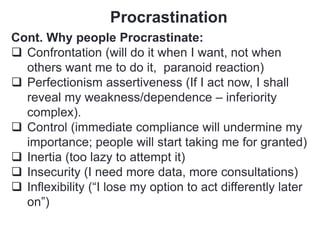 Procrastination
Cont. Why people Procrastinate:
 Confrontation (will do it when I want, not when
others want me to do it, paranoid reaction)
 Perfectionism assertiveness (If I act now, I shall
reveal my weakness/dependence – inferiority
complex).
 Control (immediate compliance will undermine my
importance; people will start taking me for granted)
 Inertia (too lazy to attempt it)
 Insecurity (I need more data, more consultations)
 Inflexibility (“I lose my option to act differently later
on”)
 