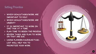  WHICH GOALS/TASKS/WORK ARE
IMPORTANT TO YOU?
 WHICH GOALS/TASKS/WORK ARE
URGENT?
 IT IS IMPORTANT TO WORK ON
ONE TASK AT A TIME.
 PLAN TIME TO BEGIN THE PROCESS
 REVIEW TASKS AND PLAN TO WORK
ON THAT ARE DUE.
 USING PLANNER/CALENDAR/TASK-
LIST WILL HELP YOU TO
PRIORITIZE YOUR WORK.
10
Setting Priorities
 