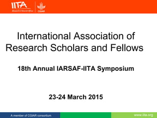www.iita.orgA member of CGIAR consortium
International Association of
Research Scholars and Fellows
18th Annual IARSAF-IITA Symposium
23-24 March 2015
 