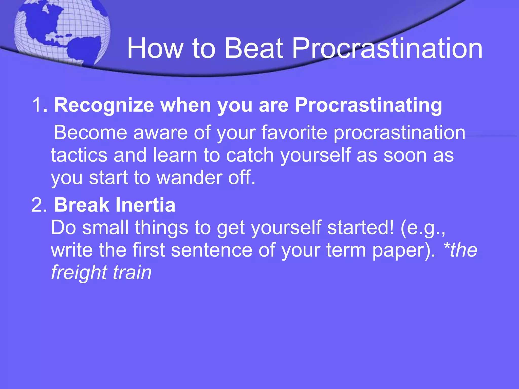 How to Beat Procrastination 1 . Recognize when you are Procrastinating Become aware of your favorite procrastination tactics and learn to catch yourself as soon as you start to wander off. 2.  Break Inertia  Do small things to get yourself started! (e.g., write the first sentence of your term paper).  *the freight train 