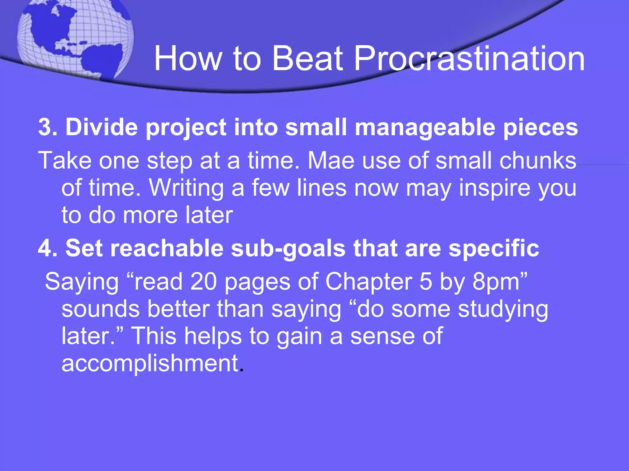 How to Beat Procrastination 3.   Divide project into small manageable pieces Take one step at a time. Mae use of small chunks of time. Writing a few lines now may inspire you to do more later 4. Set reachable sub-goals that are specific Saying “read 20 pages of Chapter 5 by 8pm” sounds better than saying “do some studying later.” This helps to gain a sense of accomplishment . 