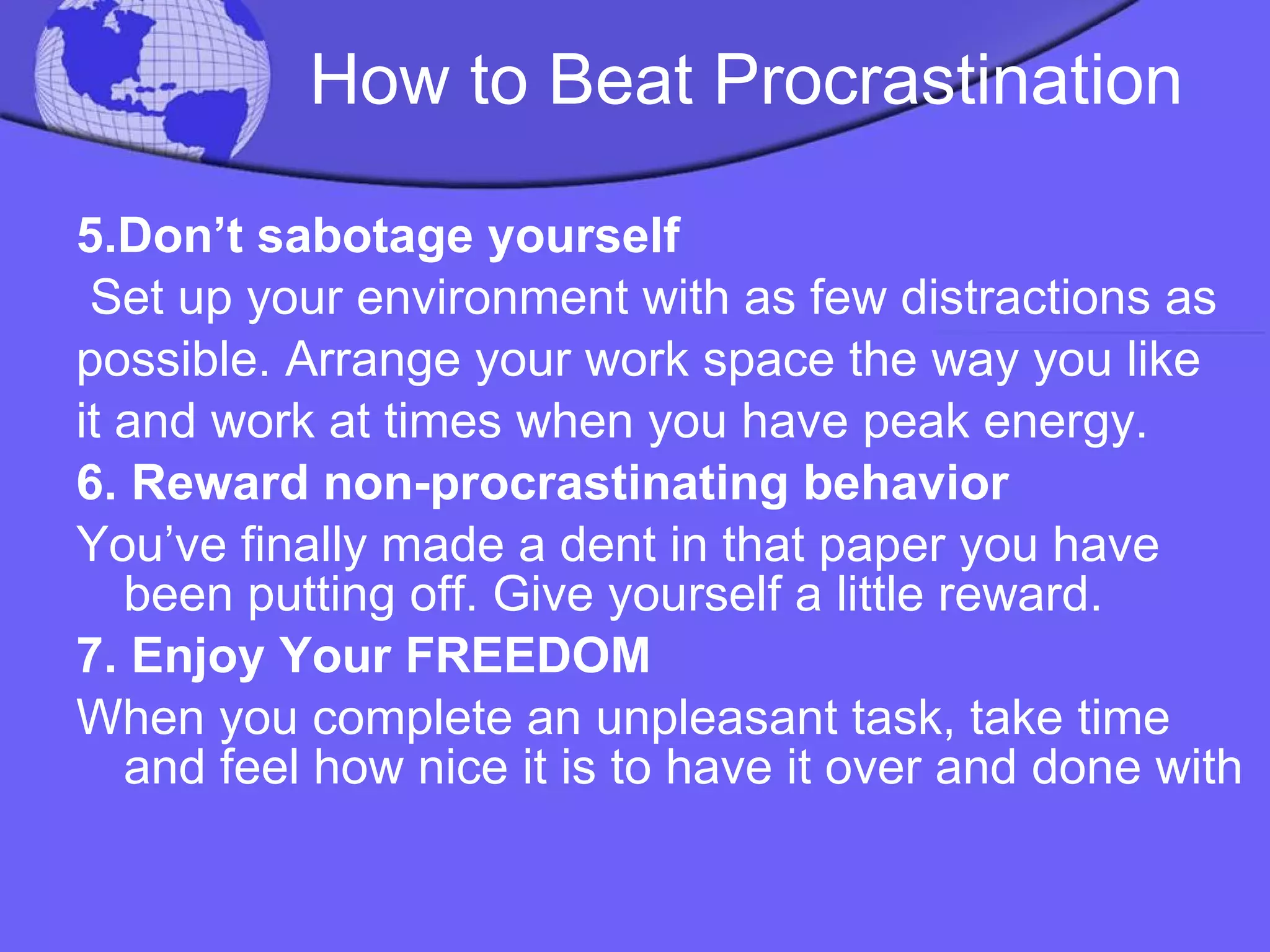 How to Beat Procrastination 5.Don’t sabotage yourself Set up your environment with as few distractions as possible. Arrange your work space the way you like it and work at times when you have peak energy. 6. Reward non-procrastinating behavior You’ve finally made a dent in that paper you have been putting off. Give yourself a little reward. 7. Enjoy Your FREEDOM When you complete an unpleasant task, take time and feel how nice it is to have it over and done with 