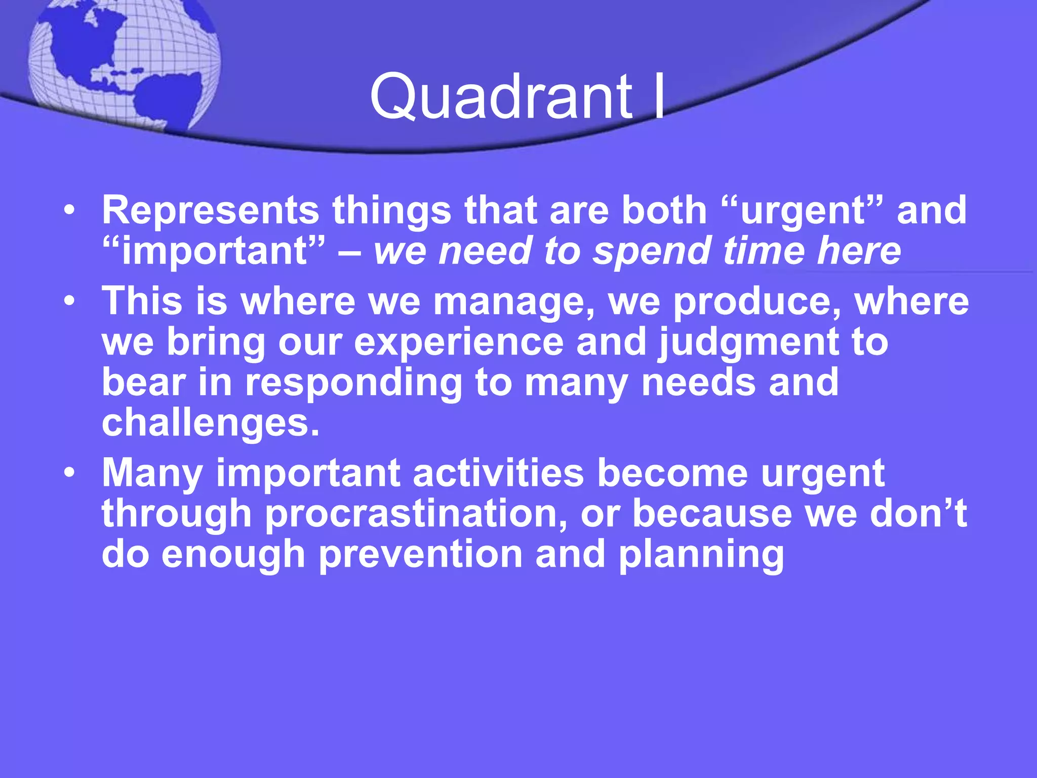 Quadrant I Represents things that are both “urgent” and “important” –  we need to spend time here This is where we manage, we produce, where we bring our experience and judgment to bear in responding to many needs and challenges.  Many important activities become urgent through procrastination, or because we don’t do enough prevention and planning 