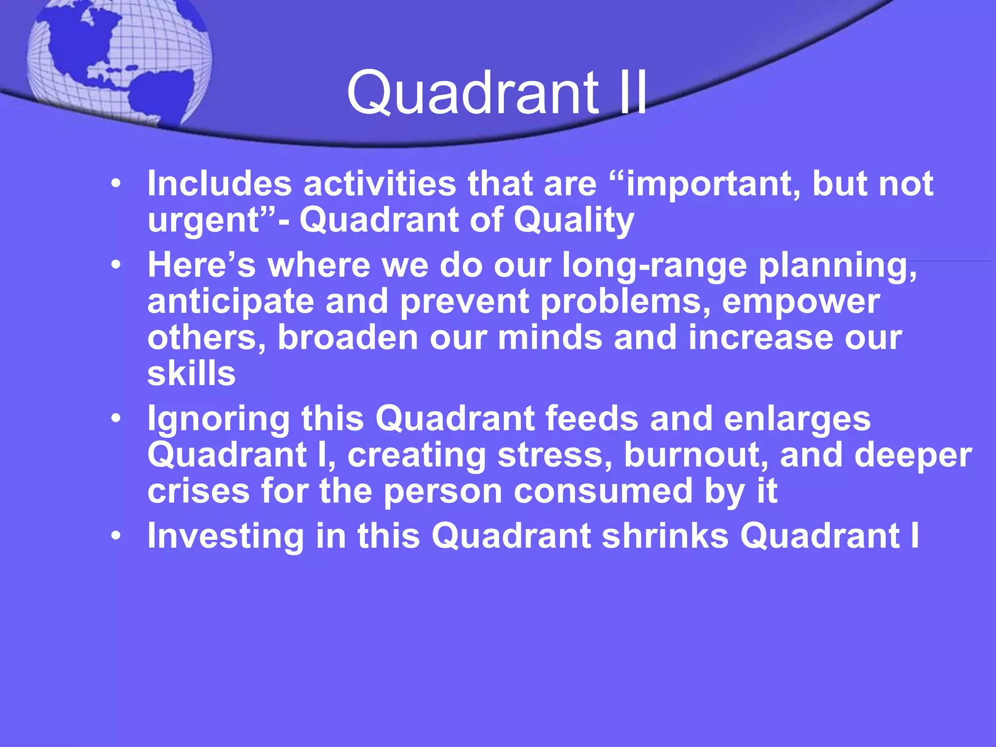 Quadrant II Includes activities that are “important, but not urgent”- Quadrant of Quality Here’s where we do our long-range planning, anticipate and prevent problems, empower others, broaden our minds and increase our skills Ignoring this Quadrant feeds and enlarges Quadrant I, creating stress, burnout, and deeper crises for the person consumed by it Investing in this Quadrant shrinks Quadrant I 