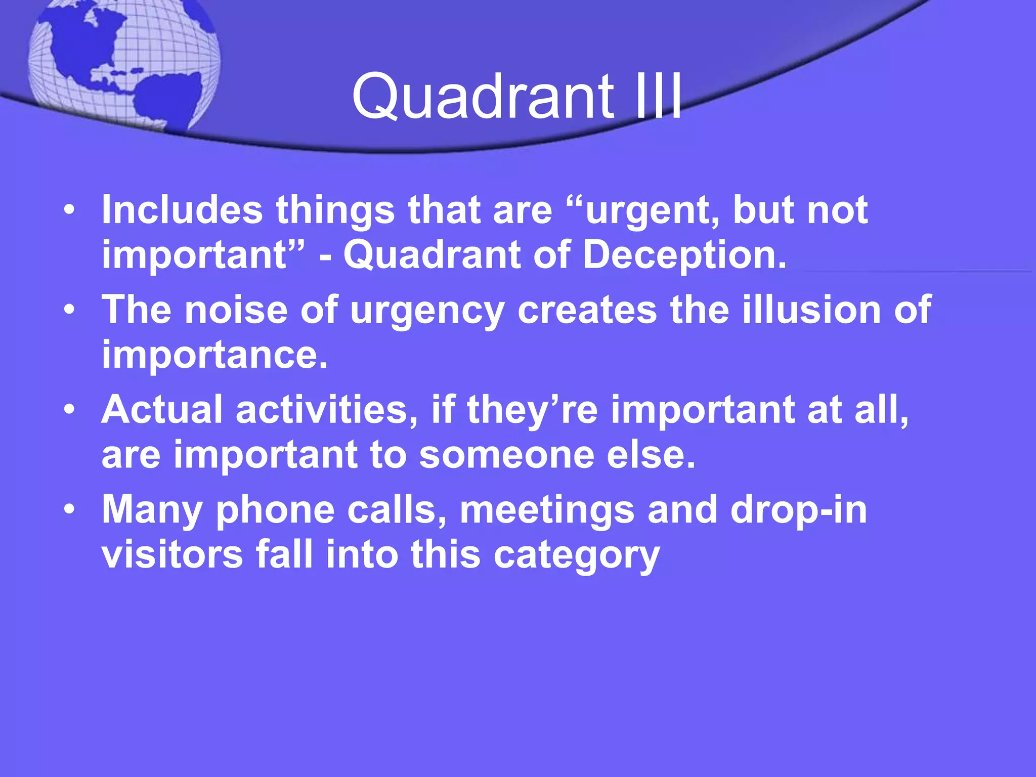 Quadrant III Includes things that are “urgent, but not important” - Quadrant of Deception.  The noise of urgency creates the illusion of importance.  Actual activities, if they’re important at all, are important to someone else.  Many phone calls, meetings and drop-in visitors fall into this category  