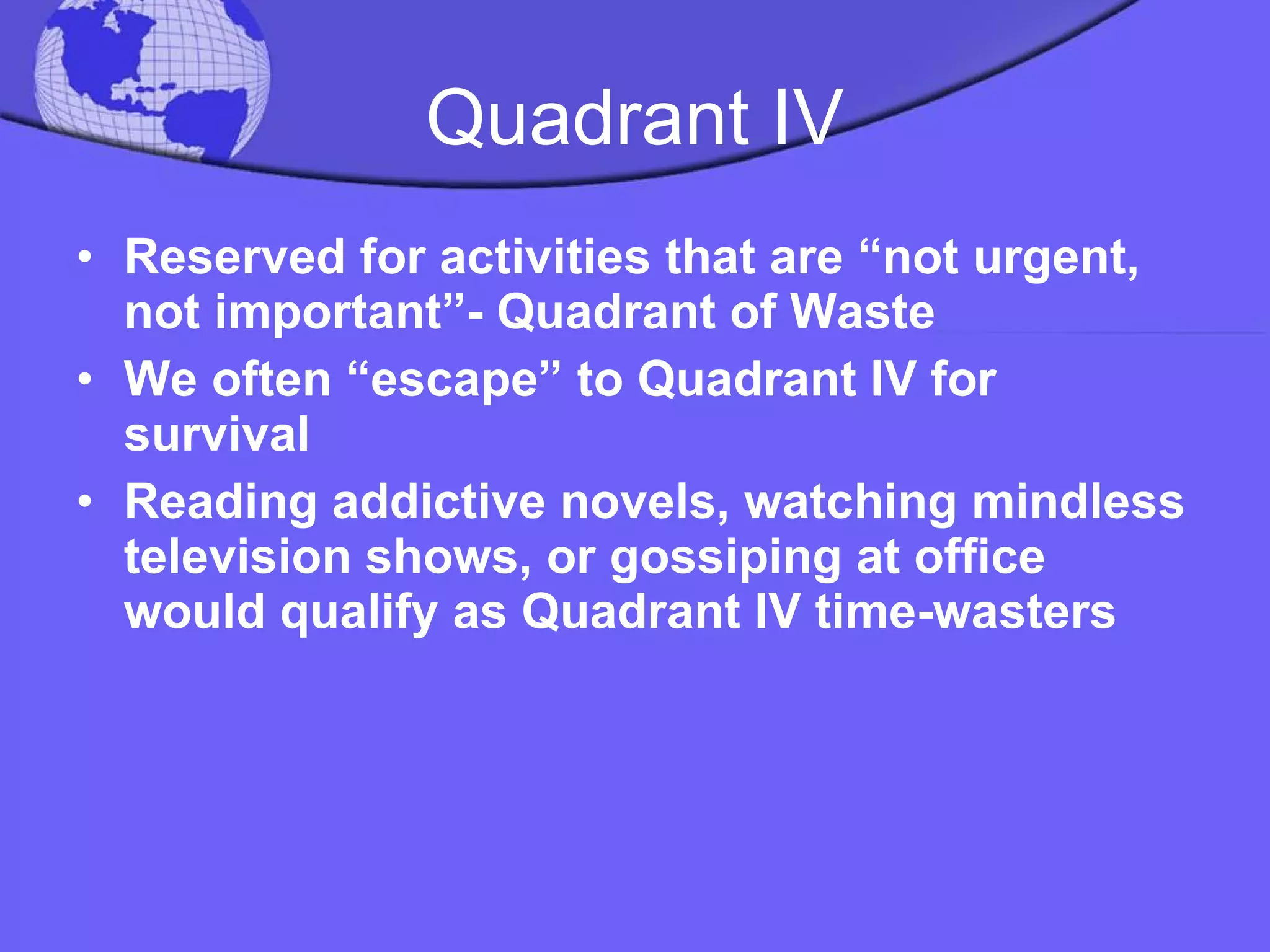 Quadrant IV Reserved for activities that are “not urgent, not important”- Quadrant of Waste We often “escape” to Quadrant IV for survival  Reading addictive novels, watching mindless television shows, or gossiping at office would qualify as Quadrant IV time-wasters 