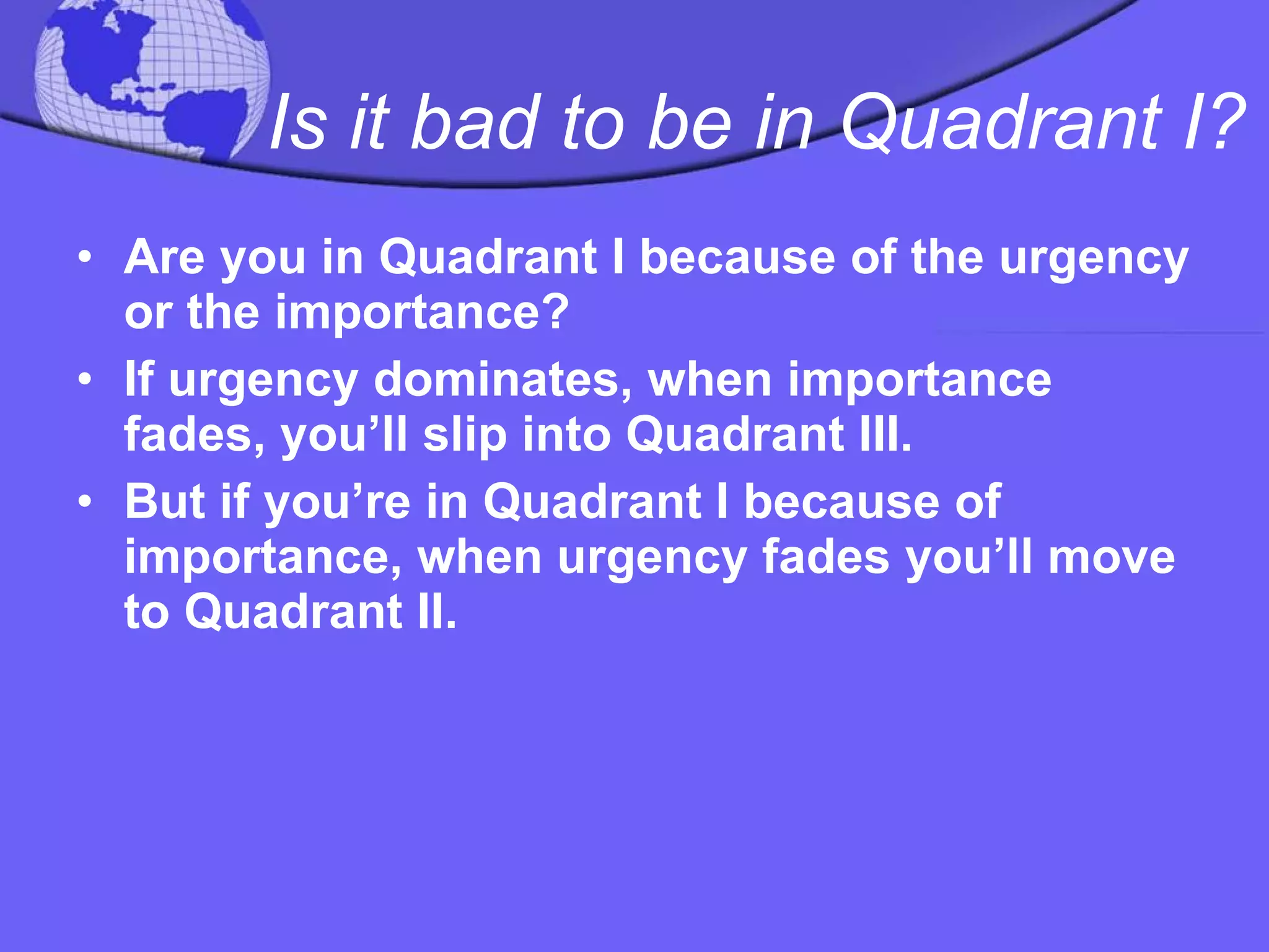 Is it bad to be in Quadrant I?   Are you in Quadrant I because of the urgency or the importance?  If urgency dominates, when importance fades, you’ll slip into Quadrant III.  But if you’re in Quadrant I because of importance, when urgency fades you’ll move to Quadrant II. 