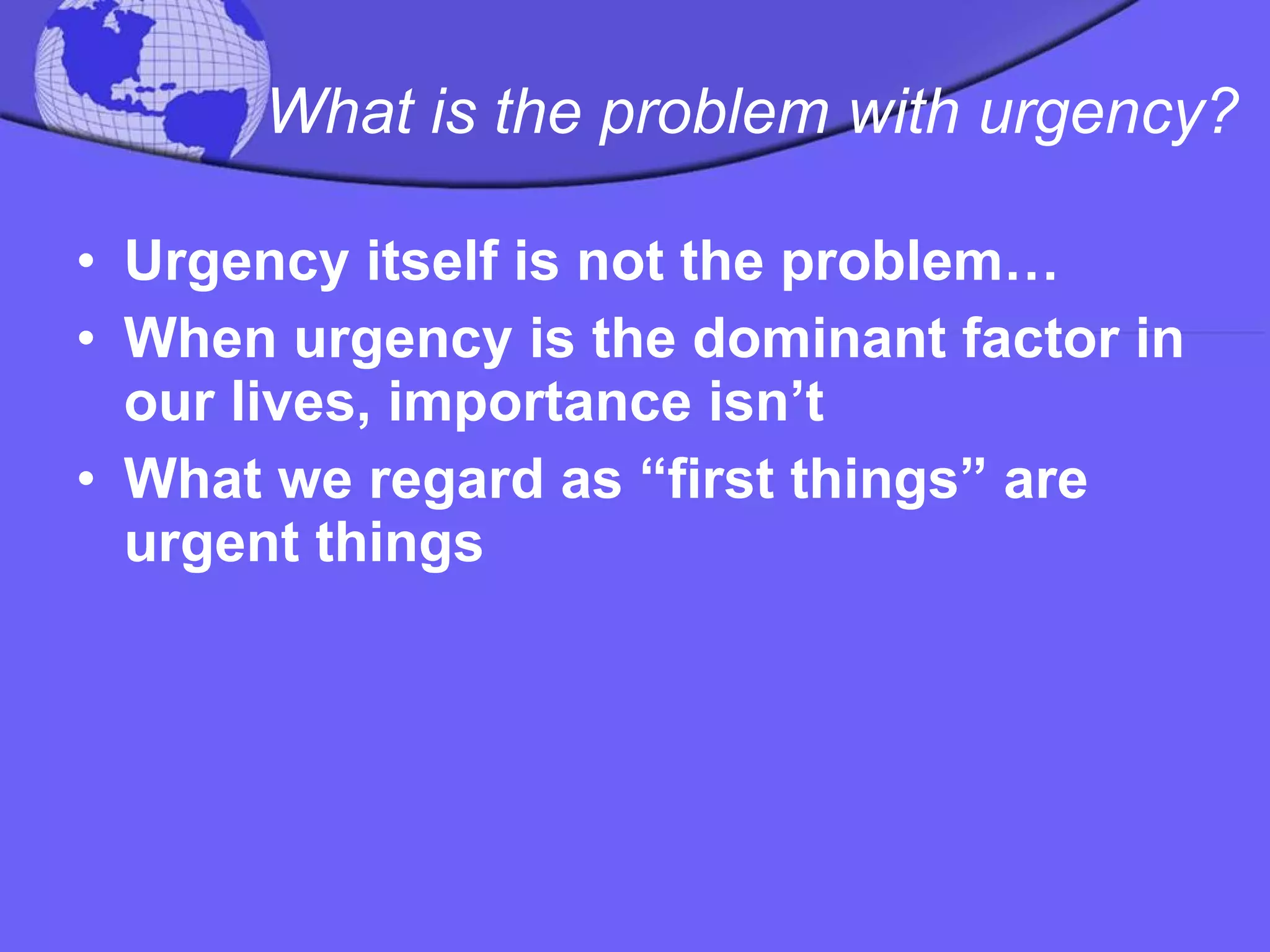 What is the problem with urgency? Urgency itself is not the problem… When urgency is the dominant factor in our lives, importance isn’t  What we regard as “first things” are urgent things 