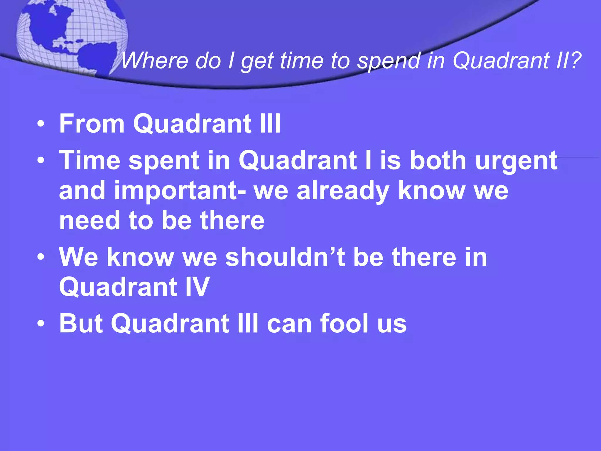 Where do I get time to spend in Quadrant II?   From Quadrant III  Time spent in Quadrant I is both urgent and important- we already know we need to be there  We know we shouldn’t be there in Quadrant IV  But Quadrant III can fool us 