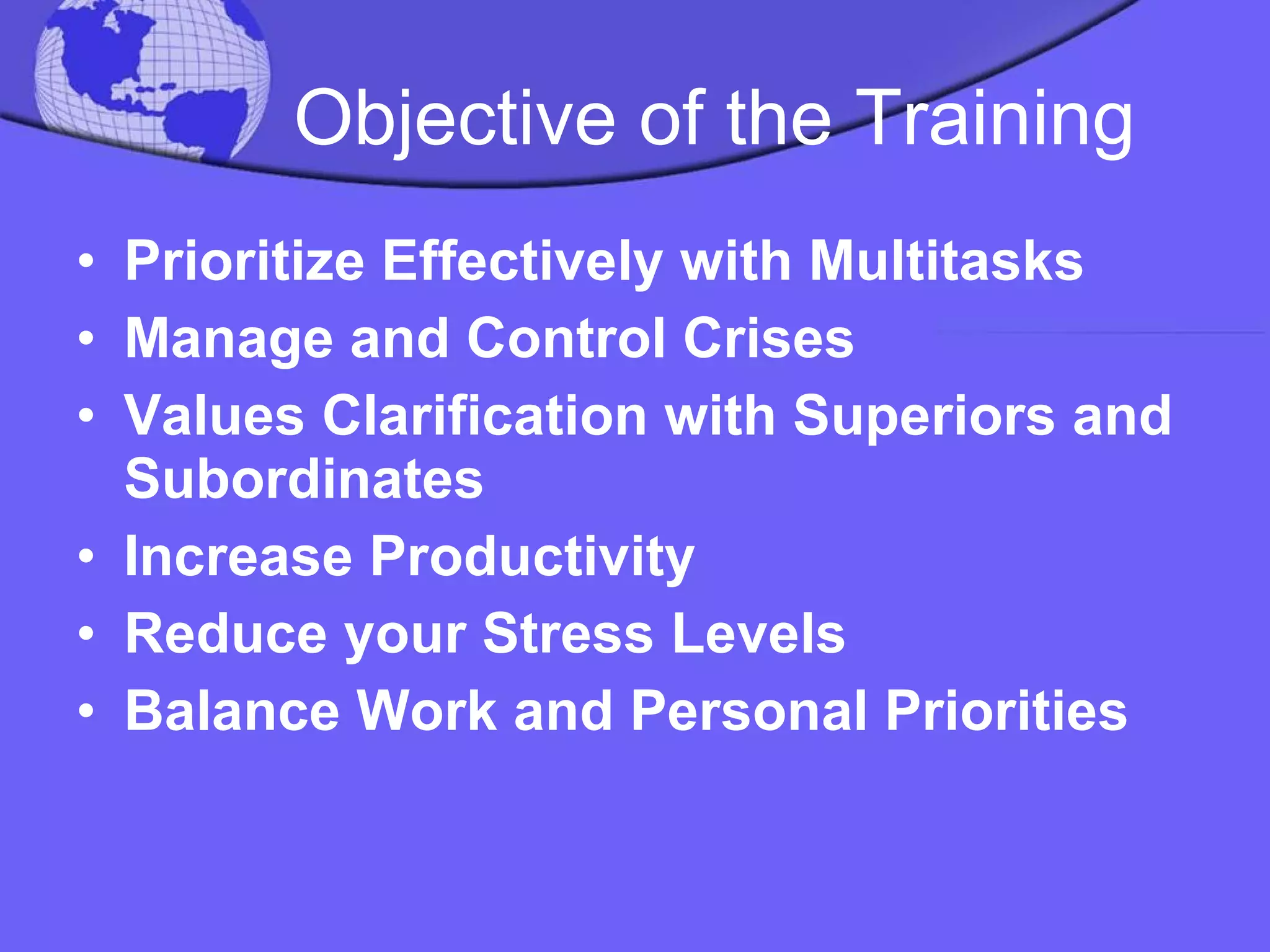 Objective of the Training Prioritize Effectively with Multitasks Manage and Control Crises Values Clarification with Superiors and Subordinates Increase Productivity  Reduce your Stress Levels Balance Work and Personal Priorities 