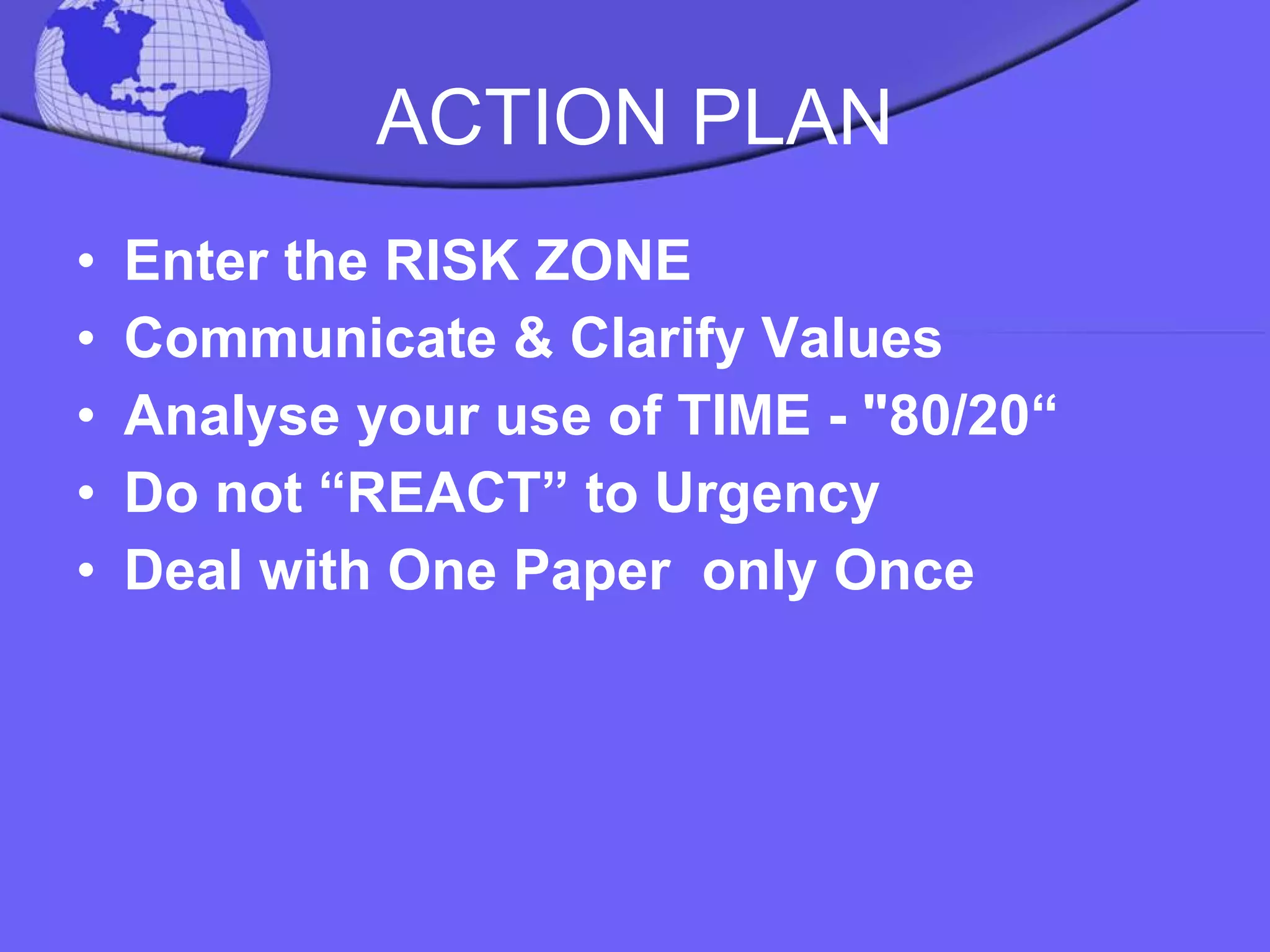 ACTION PLAN Enter the RISK ZONE Communicate & Clarify Values Analyse your use of TIME - "80/20“ Do not “REACT” to Urgency  Deal with One Paper  only Once 