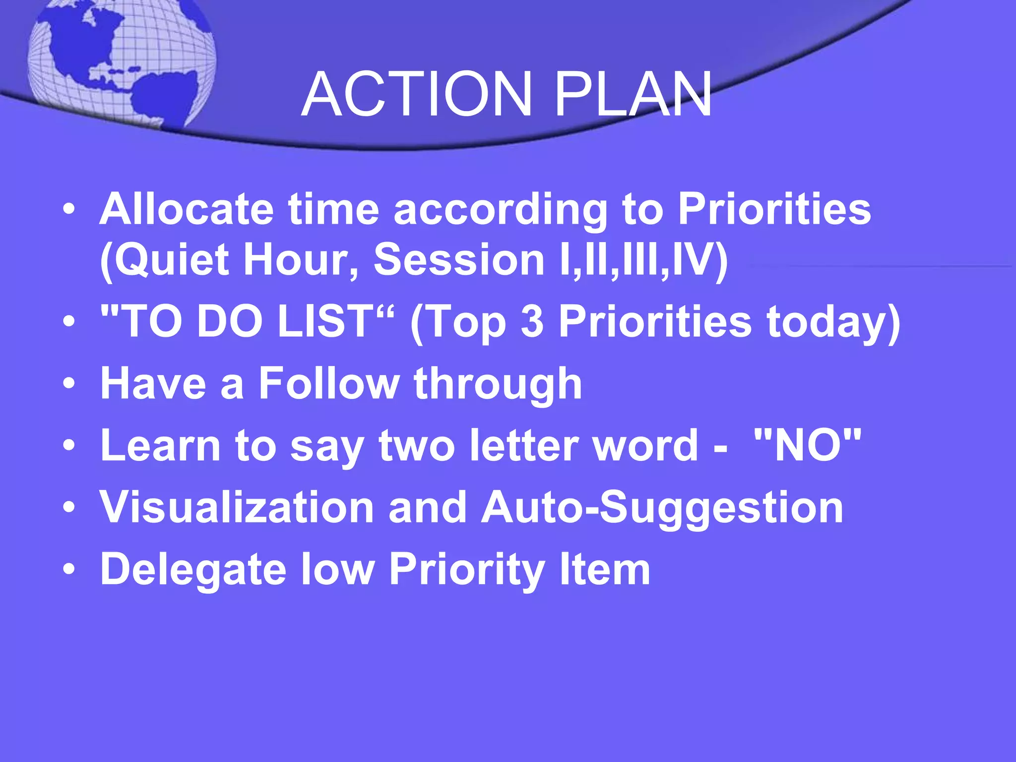 ACTION PLAN Allocate time according to Priorities (Quiet Hour, Session I,II,III,IV) "TO DO LIST“ (Top 3 Priorities today) Have a Follow through Learn to say two letter word -  "NO" Visualization and Auto-Suggestion Delegate low Priority Item  