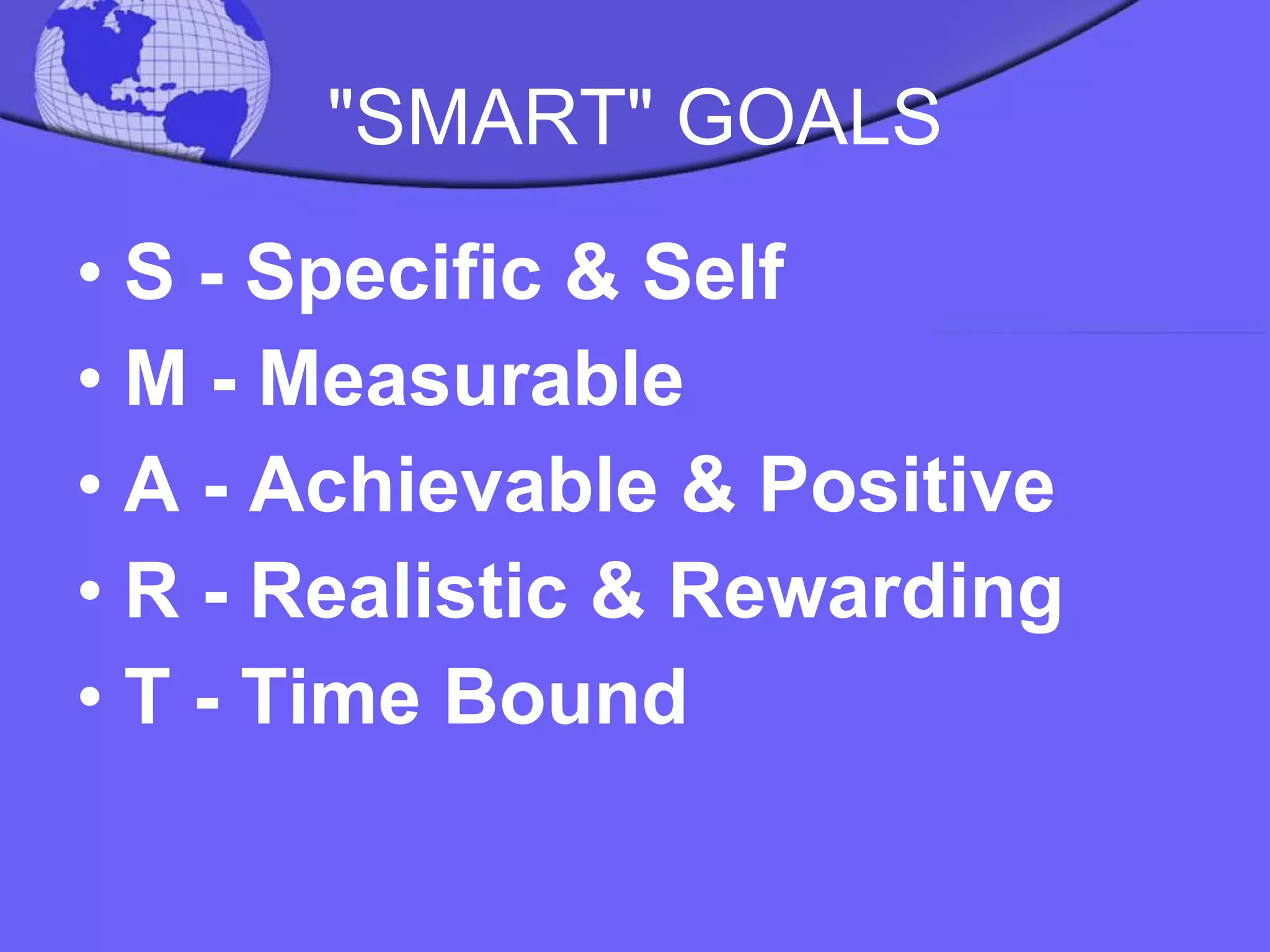 "SMART" GOALS S - Specific & Self M - Measurable A - Achievable & Positive R - Realistic & Rewarding T - Time Bound 