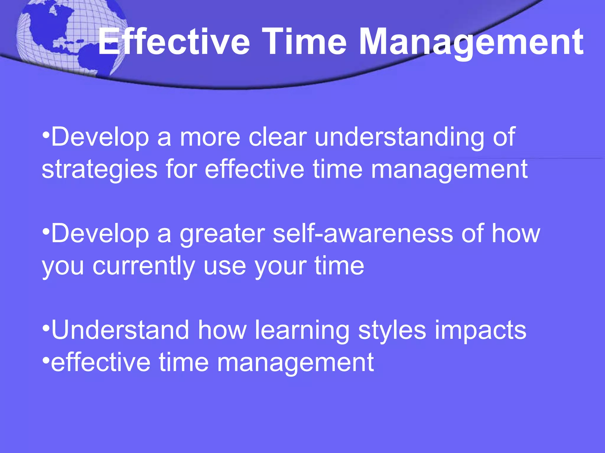 Effective Time Management Develop a more clear understanding of strategies for effective time management Develop a greater self-awareness of how you currently use your time Understand how learning styles impacts effective time management 