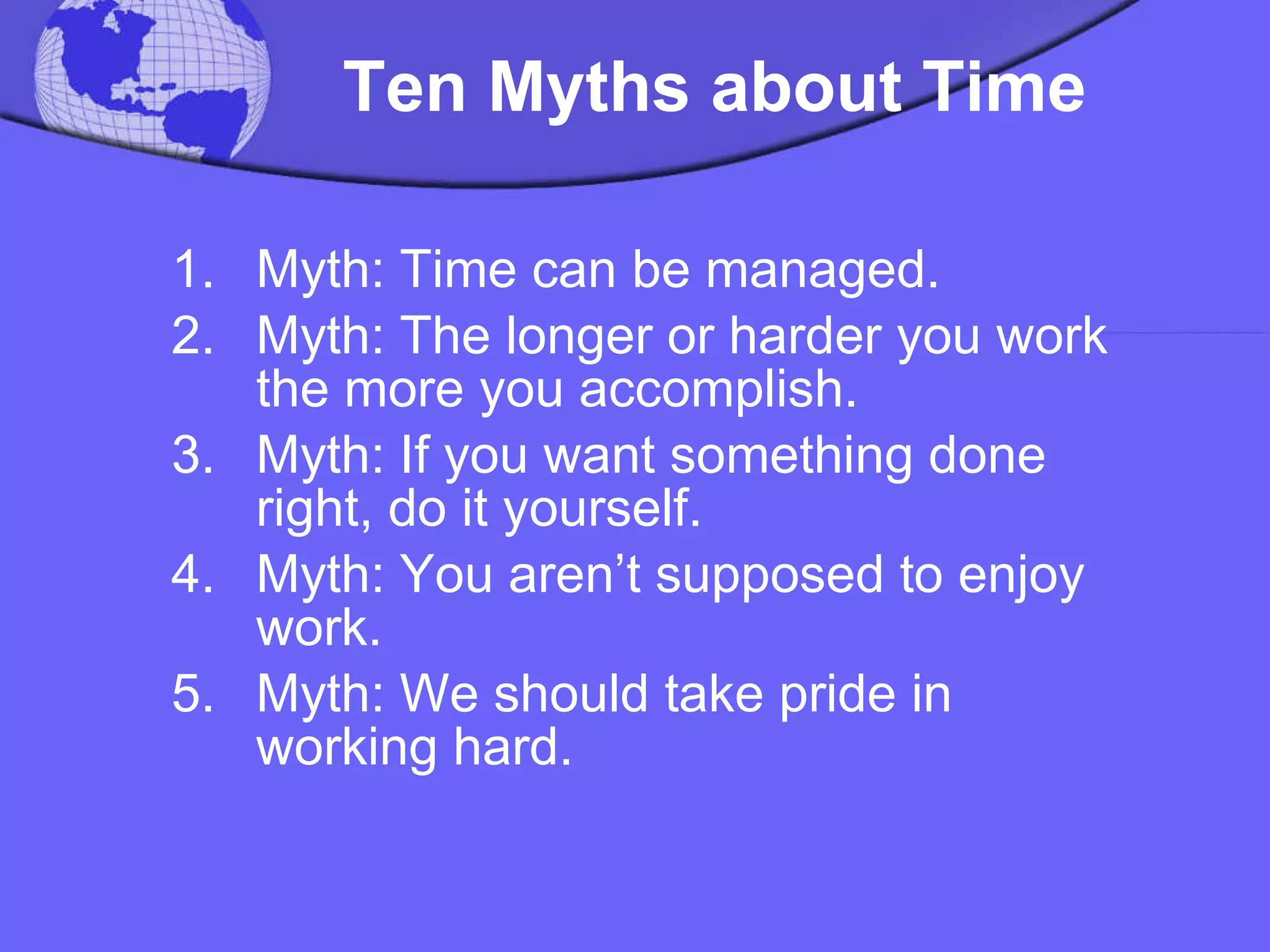   Ten Myths about Time   Myth: Time can be managed.  Myth: The longer or harder you work the more you accomplish.  Myth: If you want something done right, do it yourself.  Myth: You aren’t supposed to enjoy work.  Myth: We should take pride in working hard.  