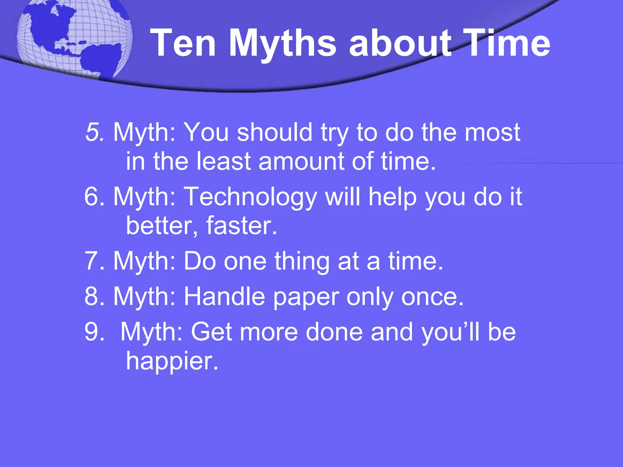   Ten Myths about Time   5.  Myth: You should try to do the most in the least amount of time.  6. Myth: Technology will help you do it better, faster.  7. Myth: Do one thing at a time.  8. Myth: Handle paper only once.  9.  Myth: Get more done and you’ll be happier.  