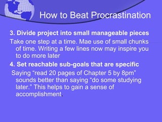 How to Beat Procrastination 3.   Divide project into small manageable pieces Take one step at a time. Mae use of small chunks of time. Writing a few lines now may inspire you to do more later 4. Set reachable sub-goals that are specific Saying “read 20 pages of Chapter 5 by 8pm” sounds better than saying “do some studying later.” This helps to gain a sense of accomplishment . 