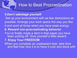 How to Beat Procrastination 5.Don’t sabotage yourself Set up your environment with as few distractions as possible. Arrange your work space the way you like it and work at times when you have peak energy. 6. Reward non-procrastinating behavior You’ve finally made a dent in that paper you have been putting off. Give yourself a little reward. 7. Enjoy Your FREEDOM When you complete an unpleasant task, take time and feel how nice it is to have it over and done with 