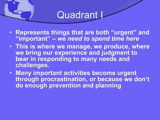 Quadrant I Represents things that are both “urgent” and “important” –  we need to spend time here This is where we manage, we produce, where we bring our experience and judgment to bear in responding to many needs and challenges.  Many important activities become urgent through procrastination, or because we don’t do enough prevention and planning 