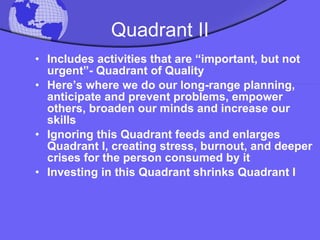 Quadrant II Includes activities that are “important, but not urgent”- Quadrant of Quality Here’s where we do our long-range planning, anticipate and prevent problems, empower others, broaden our minds and increase our skills Ignoring this Quadrant feeds and enlarges Quadrant I, creating stress, burnout, and deeper crises for the person consumed by it Investing in this Quadrant shrinks Quadrant I 