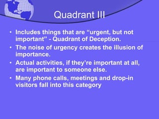 Quadrant III Includes things that are “urgent, but not important” - Quadrant of Deception.  The noise of urgency creates the illusion of importance.  Actual activities, if they’re important at all, are important to someone else.  Many phone calls, meetings and drop-in visitors fall into this category  