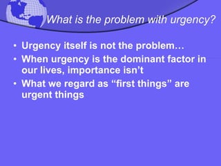 What is the problem with urgency? Urgency itself is not the problem… When urgency is the dominant factor in our lives, importance isn’t  What we regard as “first things” are urgent things 