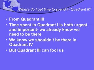 Where do I get time to spend in Quadrant II?   From Quadrant III  Time spent in Quadrant I is both urgent and important- we already know we need to be there  We know we shouldn’t be there in Quadrant IV  But Quadrant III can fool us 