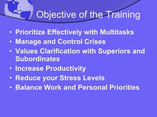 Objective of the Training Prioritize Effectively with Multitasks Manage and Control Crises Values Clarification with Superiors and Subordinates Increase Productivity  Reduce your Stress Levels Balance Work and Personal Priorities 