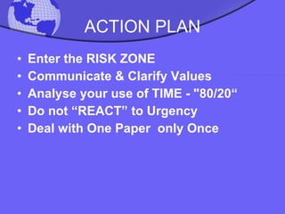 ACTION PLAN Enter the RISK ZONE Communicate & Clarify Values Analyse your use of TIME - "80/20“ Do not “REACT” to Urgency  Deal with One Paper  only Once 
