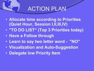 ACTION PLAN Allocate time according to Priorities (Quiet Hour, Session I,II,III,IV) "TO DO LIST“ (Top 3 Priorities today) Have a Follow through Learn to say two letter word -  "NO" Visualization and Auto-Suggestion Delegate low Priority Item  