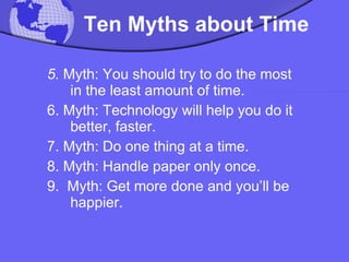   Ten Myths about Time   5.  Myth: You should try to do the most in the least amount of time.  6. Myth: Technology will help you do it better, faster.  7. Myth: Do one thing at a time.  8. Myth: Handle paper only once.  9.  Myth: Get more done and you’ll be happier.  