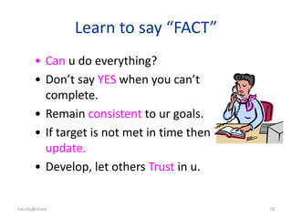 Faculty@share 18
Learn to say “FACT”
• Can u do everything?
• Don’t say YES when you can’t
complete.
• Remain consistent to ur goals.
• If target is not met in time then
update.
• Develop, let others Trust in u.
 