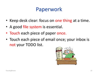 23
Paperwork
• Keep desk clear: focus on one thing at a time.
• A good file system is essential.
• Touch each piece of paper once.
• Touch each piece of email once; your inbox is
not your TODO list.
Faculty@share
 