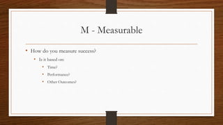 M - Measurable
• How do you measure success?
• Is it based on:
• Time?
• Performance?
• Other Outcomes?
 