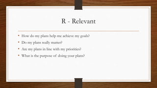 R - Relevant
• How do my plans help me achieve my goals?
• Do my plans really matter?
• Are my plans in line with my priorities?
• What is the purpose of doing your plans?
 