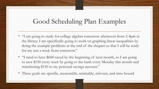 Good Scheduling Plan Examples
• “I am going to study for college algebra tomorrow afternoon from 2-4pm in
the library. I am specifically going to work on graphing linear inequalities by
doing the example problems at the end of the chapter so that I will be ready
for my test a week from tomorrow.”
• “I need to have $600 saved by the beginning of next month, so I am going
to save $150 every week by going to the bank every Monday this month and
transferring $150 to my personal savings account.”
• These goals are specific, measurable, attainable, relevant, and time bound.
 