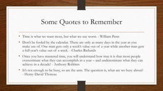 Some Quotes to Remember
• Time is what we want most, but what we use worst. - William Penn
• Don’t be fooled by the calendar. There are only as many days in the year as you
make use of. One man gets only a week’s value out of a year while another man gets
a full year’s value out of a week. - Charles Richards
• Once you have mastered time, you will understand how true it is that most people
overestimate what they can accomplish in a year – and underestimate what they can
achieve in a decade! - Anthony Robbins
• It’s not enough to be busy, so are the ants. The question is, what are we busy about?
- Henry David Thoreau
 