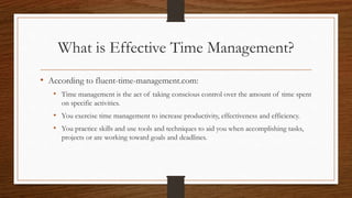 What is Effective Time Management?
• According to fluent-time-management.com:
• Time management is the act of taking conscious control over the amount of time spent
on specific activities.
• You exercise time management to increase productivity, effectiveness and efficiency.
• You practice skills and use tools and techniques to aid you when accomplishing tasks,
projects or are working toward goals and deadlines.
 
