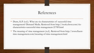 References
• Dunn, K.P. (n.d.). What are six characteristics of successful time
management? Demand Media. Retrieved from http://work.chron.com/six-
characteristics-successful-time-management-21789.html
• The meaning of time management (n.d.). Retrieved from http://www.fluent-
time-management.com/meaning-of-time-management.html
 