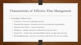 Characteristics of Effective Time Management
• According to Dunn (n.d.)
• Evaluation – how are you spending your time
• Planning/Prioritization – determine what the most important responsibilities
• Eliminate Time Thieves – remove distractions
• Delegation – delegate tasks that can effectively be done by others
• Saying “No” – decline tasks and responsibilities that do not align with your goals
• Resting/Replenishing – know how and when to take breaks (Yes, they are needed)
 