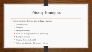 Priority Examples
• Major priorities for you as a college student:
• Attending class
• Studying
• Doing Homework
• Work and its responsibilities (if applicable)
• Eating (as needed)
• Sleeping (but not all day!!!)
• Others may fall under this category for you
 